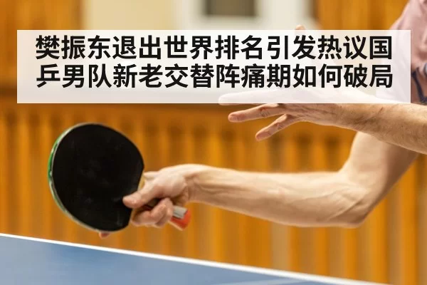 樊振东退出世界排名引发热议国乒男队新老交替阵痛期如何破局