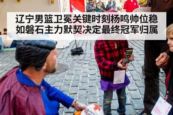 辽宁男篮卫冕关键时刻杨鸣帅位稳如磐石主力默契决定最终冠军归属
