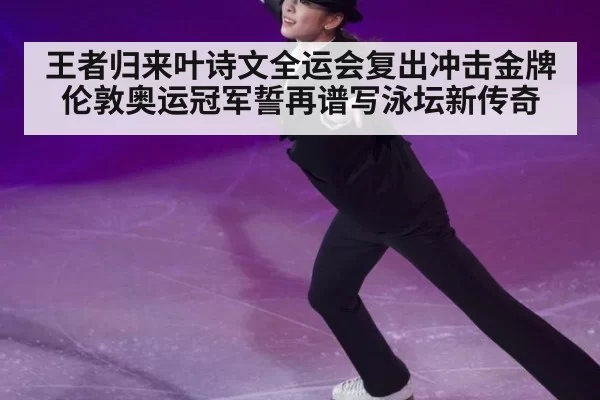 王者归来叶诗文全运会复出冲击金牌 伦敦奥运冠军誓再谱写泳坛新传奇