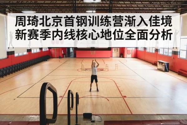 周琦北京首钢训练营渐入佳境 新赛季内线核心地位全面分析